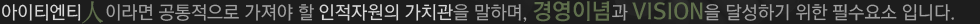 아이티엔티人이라면 공통적으로 가져야 할 인적자원의 가치관을 말하며, 경영이념과 VISION을 달성하기 위한 필수요소 입니다.
