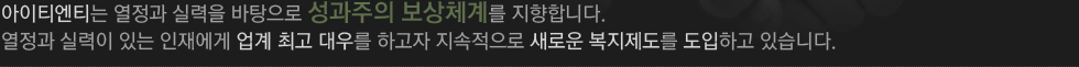 아이티엔티는 열정과 실력을 바탕으로 성과주의 보상체계를 지향합니다. 열정과 실력이 있는 인재에게 업계 최고 대우를 하고자 지속적으로 새로운 복지제도를 도입하고 있습니다.